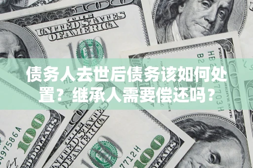 武汉债务人去世后债务该如何处置？继承人需要偿还吗？