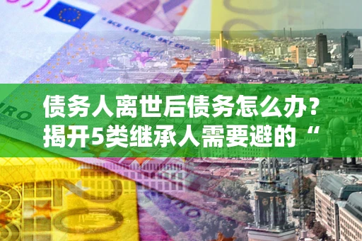 武汉债务人离世后债务怎么办？揭开5类继承人需要避的“坑”