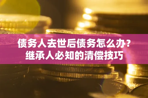 武汉债务人去世后债务怎么办？继承人必知的清偿技巧